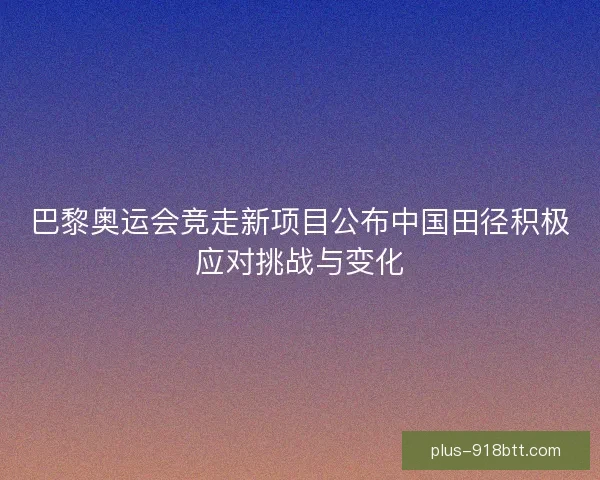 巴黎奥运会竞走新项目公布中国田径积极应对挑战与变化