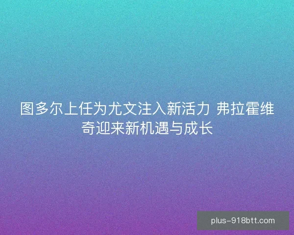 图多尔上任为尤文注入新活力 弗拉霍维奇迎来新机遇与成长