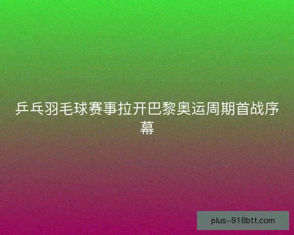 乒乓羽毛球赛事拉开巴黎奥运周期首战序幕